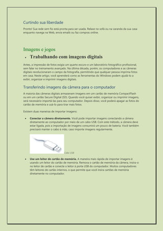 Curtindo sua liberdade 
Pronto! Sua rede sem fio está pronta para ser usada. Relaxe no sofá ou na varanda da sua casa enquanto navega na Web, envia emails ou faz compras online. 
Imagens e jogos 
 Trabalhando com imagens digitais 
Antes, a impressão de fotos exigia um quarto escuro e um laboratório fotográfico profissional, sem falar no treinamento avançado. Na última década, porém, os computadores e as câmeras digitais revolucionaram o campo da fotografia, permitindo que qualquer pessoa imprima fotos em casa. Neste artigo, você aprenderá como as ferramentas do Windows podem ajudá-lo a exibir, organizar e imprimir imagens digitais. 
Transferindo imagens da câmera para o computador 
A maioria das câmeras digitais armazenam imagens em um cartão de memória CompactFlash ou em um cartão Secure Digital (SD). Quando você quiser exibir, organizar ou imprimir imagens, será necessário importá-las para seu computador. Depois disso, você poderá apagar as fotos do cartão de memória e usá-lo para tirar mais fotos. 
Existem duas maneiras de importar imagens: 
 Conectar a câmera diretamente. Você pode importar imagens conectando a câmera diretamente ao computador por meio de um cabo USB. Com este método, a câmera deve estar ligada, pois a importação de imagens consumirá um pouco de bateria. Você também precisará manter o cabo à mão, caso importe imagens regularmente. 
Cabo USB 
 Use um leitor de cartão de memória. A maneira mais rápida de importar imagens é usando um leitor do cartão de memória. Remova o cartão de memória da câmera, insira-o no leitor de cartão e conecte o leitor à porta USB do computador. Muitos computadores têm leitores de cartão internos, o que permite que você insira cartões de memória diretamente no computador.  