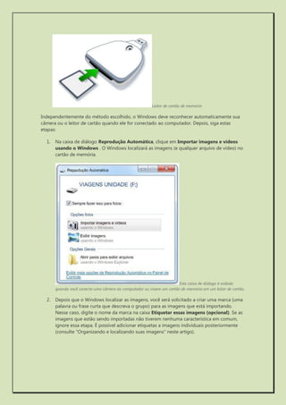 Leitor de cartão de memória 
Independentemente do método escolhido, o Windows deve reconhecer automaticamente sua câmera ou o leitor de cartão quando ele for conectado ao computador. Depois, siga estas etapas: 
1. Na caixa de diálogo Reprodução Automática, clique em Importar imagens e vídeos usando o Windows . O Windows localizará as imagens (e qualquer arquivo de vídeo) no cartão de memória. 
Esta caixa de diálogo é exibida quando você conecta uma câmera ao computador ou insere um cartão de memória em um leitor de cartão. 
2. Depois que o Windows localizar as imagens, você será solicitado a criar uma marca (uma palavra ou frase curta que descreva o grupo) para as imagens que está importando. Nesse caso, digite o nome da marca na caixa Etiquetar essas imagens (opcional). Se as imagens que estão sendo importadas não tiverem nenhuma característica em comum, ignore essa etapa. É possível adicionar etiquetas a imagens individuais posteriormente (consulte "Organizando e localizando suas imagens" neste artigo).  