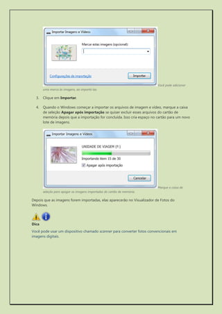 Você pode adicionar uma marca às imagens, ao importá-las. 
3. Clique em Importar. 
4. Quando o Windows começar a importar os arquivos de imagem e vídeo, marque a caixa de seleção Apagar após importação se quiser excluir esses arquivos do cartão de memória depois que a importação for concluída. Isso cria espaço no cartão para um novo lote de imagens. 
Marque a caixa de seleção para apagar as imagens importadas do cartão de memória. 
Depois que as imagens forem importadas, elas aparecerão no Visualizador de Fotos do Windows. 
Dica 
Você pode usar um dispositivo chamado scanner para converter fotos convencionais em imagens digitais. 
 