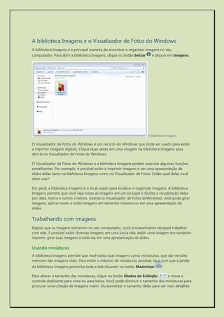 A biblioteca Imagens e o Visualizador de Fotos do Windows 
A biblioteca Imagens é a principal maneira de encontrar e organizar imagens no seu computador. Para abrir a biblioteca Imagens, clique no botão Iniciar e depois em Imagens. 
A biblioteca Imagens 
O Visualizador de Fotos do Windows é um recurso do Windows que pode ser usado para exibir e imprimir imagens digitais. Clique duas vezes em uma imagem na biblioteca Imagens para abri-la no Visualizador de Fotos do Windows. 
O Visualizador de Fotos do Windows e a biblioteca Imagens podem executar algumas funções semelhantes. Por exemplo, é possível exibir e imprimir imagens e ver uma apresentação de slides delas tanto na biblioteca Imagens como no Visualizador de Fotos. Então qual delas você deve usar? 
Em geral, a biblioteca Imagens é o local usado para localizar e organizar imagens. A biblioteca Imagens permite que você veja todas as imagens em um só lugar e facilita a visualização delas por data, marca e outros critérios. Usando o Visualizador de Fotos doWindows, você pode girar imagens, aplicar zoom e exibir imagens em tamanho máximo ou em uma apresentação de slides. 
Trabalhando com imagens 
Depois que as imagens estiverem no seu computador, você provavelmente desejará trabalhar com elas. É possível exibir diversas imagens em uma única tela, exibir uma imagem em tamanho máximo, girar suas imagens e exibi-las em uma apresentação de slides. 
Usando miniaturas 
A biblioteca Imagens permite que você exiba suas imagens como miniaturas, que são versões menores das imagens reais. Para exibir o máximo de miniaturas possível, faça com que a janela da biblioteca Imagens preencha toda a tela clicando no botão Maximizar . 
Para alterar o tamanho das miniaturas, clique no botão Modos de Exibição e mova o controle deslizante para cima ou para baixo. Você pode diminuir o tamanho das miniaturas para procurar uma coleção de imagens maior. Ou aumentar o tamanho delas para ver mais detalhes  