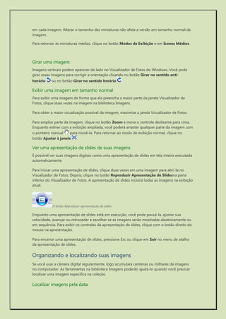 em cada imagem. Alterar o tamanho das miniaturas não afeta a versão em tamanho normal da imagem. 
Para retornar às miniaturas médias, clique no botão Modos de Exibição e em Ícones Médios. 
Girar uma imagem 
Imagens verticais podem aparecer de lado no Visualizador de Fotos do Windows. Você pode girar essas imagens para corrigir a orientação clicando no botão Girar no sentido anti- horário ou no botão Girar no sentido horário . 
Exibir uma imagem em tamanho normal 
Para exibir uma imagem de forma que ela preencha a maior parte da janela Visualizador de Fotos, clique duas vezes na imagem na biblioteca Imagens. 
Para obter a maior visualização possível da imagem, maximize a janela Visualizador de Fotos. 
Para ampliar parte da imagem, clique no botão Zoom e mova o controle deslizante para cima. Enquanto estiver com a exibição ampliada, você poderá arrastar qualquer parte da imagem com o ponteiro manual para movê-la. Para retornar ao modo de exibição normal, clique no botão Ajustar à janela . 
Ver uma apresentação de slides de suas imagens 
É possível ver suas imagens digitais como uma apresentação de slides em tela inteira executada automaticamente. 
Para iniciar uma apresentação de slides, clique duas vezes em uma imagem para abri-la no Visualizador de Fotos. Depois, clique no botão Reproduzir Apresentação de Slidesna parte inferior do Visualizador de Fotos. A apresentação de slides incluirá todas as imagens na exibição atual. 
O botão Reproduzir apresentação de slides 
Enquanto uma apresentação de slides está em execução, você pode pausá-la, ajustar sua velocidade, avançar ou retroceder e escolher se as imagens serão mostradas aleatoriamente ou em sequência. Para exibir os controles da apresentação de slides, clique com o botão direito do mouse na apresentação. 
Para encerrar uma apresentação de slides, pressione Esc ou clique em Sair no menu de atalho da apresentação de slides. 
Organizando e localizando suas imagens 
Se você usar a câmera digital regularmente, logo acumulará centenas ou milhares de imagens no computador. As ferramentas na biblioteca Imagens poderão ajudá-lo quando você precisar localizar uma imagem específica na coleção. 
Localizar imagens pela data  