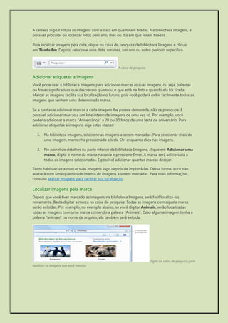 A câmera digital rotula as imagens com a data em que foram tiradas. Na biblioteca Imagens, é possível procurar ou localizar fotos pelo ano, mês ou dia em que foram tiradas. 
Para localizar imagens pela data, clique na caixa de pesquisa da biblioteca Imagens e clique em Tirada Em. Depois, selecione uma data, um mês, um ano ou outro período específico. 
A caixa de pesquisa 
Adicionar etiquetas a imagens 
Você pode usar a biblioteca Imagens para adicionar marcas as suas imagens, ou seja, palavras ou frases significativas que descrevam quem ou o que está na foto e quando ela foi tirada. Marcar as imagens facilita sua localização no futuro, pois você poderá exibir facilmente todas as imagens que tenham uma determinada marca. 
Se a tarefa de adicionar marcas a cada imagem lhe parece demorada, não se preocupe. É possível adicionar marcas a um lote inteiro de imagens de uma vez só. Por exemplo, você poderia adicionar a marca "Aniversários" a 20 ou 30 fotos de uma festa de aniversário. Para adicionar etiquetas a imagens, siga estas etapas: 
1. Na biblioteca Imagens, selecione as imagens a serem marcadas. Para selecionar mais de uma imagem, mantenha pressionada a tecla Ctrl enquanto clica nas imagens. 
2. No painel de detalhes na parte inferior da biblioteca Imagens, clique em Adicionar uma marca, digite o nome da marca na caixa e pressione Enter. A marca será adicionada a todas as imagens selecionadas. É possível adicionar quantas marcas desejar. 
Tente habituar-se a marcar suas imagens logo depois de importá-las. Dessa forma, você não acabará com uma quantidade imensa de imagens a serem marcadas. Para mais informações, consulte Marcar imagens para facilitar sua localização. 
Localizar imagens pela marca 
Depois que você tiver marcado as imagens na biblioteca Imagens, será fácil localizá-las novamente. Basta digitar a marca na caixa de pesquisa. Todas as imagens com aquela marca serão exibidas. Por exemplo, no exemplo abaixo, se você digitar Animais, serão localizadas todas as imagens com uma marca contendo a palavra "Animais". Caso alguma imagem tenha a palavra "animais" no nome de arquivo, ela também será exibida. 
Digite na caixa de pesquisa para localizar as imagens que você marcou. 
 