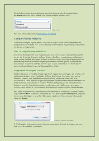 Se você não conseguir lembrar as marcas que criou, clique na caixa de pesquisa, clique em Marcas e em uma marca para ver uma lista das imagens com essa marca. 
A lista Marcas 
Para mais informações, consulte Gerenciando as imagens. 
Compartilhando imagens 
Compartilhar imagens digitais significa disponibilizá-las para outras pessoas verem em seus computadores. Os métodos mais comuns de compartilhamento de imagens são a postagem em um site e o envio por email. 
Sites de compartilhamento de fotos 
Uma forma de compartilhar suas imagens digitais com outras pessoas é carregá-las(copiá-las) em um site de compartilhamento de fotos. Amigos e familiares convidados por você poderão visitar o site e visualizar seus álbuns de fotos. A maioria dos sites de compartilhamento de fotos permite compartilhar e armazenar imagens gratuitamente. Observe, porém, que alguns sites excluirão suas imagens se você não adquirir cópias ou vale-presentes do site dentro de um determinado período de tempo. Verifique as políticas do site. 
Compartilhando imagens por email 
Também é possível compartilhar imagens por email. É possível enviar imagens por email a partir da biblioteca Imagens ou do Visualizador de Fotos do Windows. Caso queira fazer isso na biblioteca Imagens, você poderá redimensionar diversas imagens de uma só vez. Já no Visualizador de Fotos, apenas a imagem atual pode ser redimensionada. Independentemente de onde você inicie, o Visualizador de Fotos do Windows pode compactá-las automaticamente (reduzir o tamanho do arquivo) para que o email chegue mais rapidamente e as imagens ocupem menos espaço no computador do destinatário. As imagens originais não são afetadas. 
Para enviar imagens em uma mensagem de email, selecione-as na biblioteca Imagens e depois clique no botão Email na barra de ferramentas. Na caixa de diálogo Anexar Arquivos, selecione um tamanho de imagem (o tamanho médio, que é o padrão, normalmente está adequado) e clique em Anexar. 
Escolher o tamanho da imagem 
O Windows abre uma nova mensagem de email no programa de email. As imagens que você selecionou são anexadas à mensagem.  
