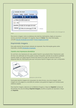 Arquivo anexado a uma mensagem de email 
Para enviar a imagem, insira os endereços de email dos destinatários, digite um assunto e escreva uma breve mensagem. Em seguida, clique em Enviar. Para mais informações, consulte Guia de introdução aos emails e Enviar imagens em email. 
Imprimindo imagens 
Esta seção aborda três principais métodos de impressão. Para informações gerais sobre impressão, consulte Introdução à impressão. 
Usando uma impressora doméstica 
Se você tiver uma impressora em casa, poderá imprimir suas próprias fotos. Impressoras a jato de tinta e de sublimação de tinta podem produzir fotografias coloridas de excelente qualidade quando usadas com papel especial. Muitas têm leitores de cartão de memória internos e pequenas telas de cristal líquido para que você possa imprimir imagens sem usar o computador. 
Impressora a jato de tinta 
Você pode imprimir imagens do computador de várias formas: uma única imagem, várias imagens em uma página ou uma folha de contatos (uma grade de imagens em miniatura para referência rápida). 
Para imprimir imagens, selecione-as na biblioteca Imagens e clique em Imprimir na barra de ferramentas. Na caixa de diálogo Imprimir Imagens, escolha as opções de impressão e clique em Imprimir.  