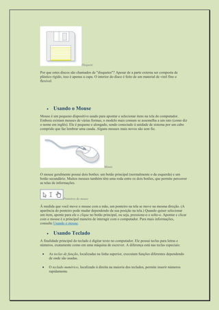 Disquete 
Por que estes discos são chamados de "disquetes"? Apesar de a parte externa ser composta de plástico rígido, isso é apenas a capa. O interior do disco é feito de um material de vinil fino e flexível. 
 Usando o Mouse 
Mouse é um pequeno dispositivo usado para apontar e selecionar itens na tela do computador. Embora existam mouses de várias formas, o modelo mais comum se assemelha a um rato (como diz o nome em inglês). Ele é pequeno e alongado, sendo conectado à unidade de sistema por um cabo comprido que faz lembrar uma cauda. Alguns mouses mais novos são sem fio. 
Mouse 
O mouse geralmente possui dois botões: um botão principal (normalmente o da esquerda) e um botão secundário. Muitos mouses também têm uma roda entre os dois botões, que permite percorrer as telas de informações. 
Ponteiros do mouse 
À medida que você move o mouse com a mão, um ponteiro na tela se move na mesma direção. (A aparência do ponteiro pode mudar dependendo da sua posição na tela.) Quando quiser selecionar um item, aponte para ele e clique no botão principal, ou seja, pressione-o e solte-o. Apontar e clicar com o mouse é a principal maneira de interagir com o computador. Para mais informações, consulte Usando o mouse. 
 Usando Teclado 
A finalidade principal do teclado é digitar texto no computador. Ele possui teclas para letras e números, exatamente como em uma máquina de escrever. A diferença está nas teclas especiais: 
 As teclas de função, localizadas na linha superior, executam funções diferentes dependendo de onde são usadas. 
 O teclado numérico, localizado à direita na maioria dos teclados, permite inserir números rapidamente.  