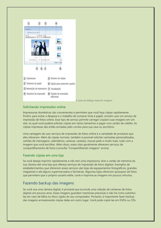 A caixa de diálogo Imprimir Imagens 
Solicitando impressões online 
Impressoras domésticas são convenientes e permitem que você faça cópias rapidamente. Porém, para evitar a despesa e o trabalho de comprar tinta e papel, convém usar um serviço de impressão de fotos online. Esse tipo de serviço permite carregar (copiar) suas imagens em um site, no qual você poderá solicitar cópias em vários tamanhos e pagar com cartão de crédito. As cópias impressas são então enviadas pelo correio para sua casa ou escritório. 
Uma vantagem de usar serviços de impressão de fotos online é a variedade de produtos que eles oferecem. Além de cópias normais, também é possível solicitar camisetas personalizadas, cartões de mensagens, calendários, canecas, cartazes, mouse pads e muito mais; tudo com a imagem que você escolher. Além disso, esses sites geralmente oferecem serviços de compartilhamento de fotos (consulte "Compartilhando imagens" acima). 
Fazendo cópias em uma loja 
Se você deseja imprimir rapidamente e não tem uma impressora, leve o cartão de memória da sua câmera até uma loja que ofereça serviços de impressão de fotos digitais. Exemplos de estabelecimentos que oferecem esses serviços são lojas de equipamentos fotográficos, grandes magazines e até alguns supermercados e farmácias. Algumas lojas oferecem quiosques de fotos que permitem que o próprio usuário edite, corte e imprima as imagens em poucos minutos. 
Fazendo backup das imagens 
Se você usa uma câmera digital, é provável que acumule uma coleção de centenas de fotos digitais em poucos anos. Essas imagens guardam memórias preciosas e não há como substituí- las em caso de falha no disco rígido do seu computador. Portanto, é importante fazer backup das imagens armazenando cópias delas em outro lugar. Você pode copiá-las em DVDs ou CDs  