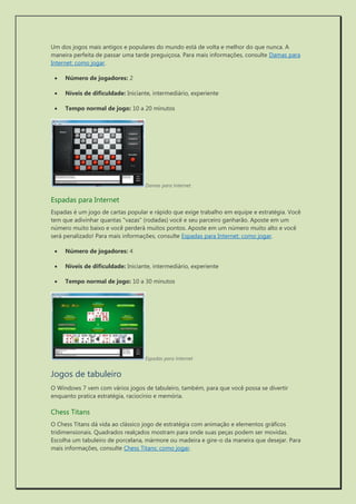 Um dos jogos mais antigos e populares do mundo está de volta e melhor do que nunca. A maneira perfeita de passar uma tarde preguiçosa. Para mais informações, consulte Damas para Internet: como jogar. 
 Número de jogadores: 2 
 Níveis de dificuldade: Iniciante, intermediário, experiente 
 Tempo normal de jogo: 10 a 20 minutos 
Damas para Internet 
Espadas para Internet 
Espadas é um jogo de cartas popular e rápido que exige trabalho em equipe e estratégia. Você tem que adivinhar quantas "vazas" (rodadas) você e seu parceiro ganharão. Aposte em um número muito baixo e você perderá muitos pontos. Aposte em um número muito alto e você será penalizado! Para mais informações, consulte Espadas para Internet: como jogar. 
 Número de jogadores: 4 
 Níveis de dificuldade: Iniciante, intermediário, experiente 
 Tempo normal de jogo: 10 a 30 minutos 
Espadas para Internet 
Jogos de tabuleiro 
O Windows 7 vem com vários jogos de tabuleiro, também, para que você possa se divertir enquanto pratica estratégia, raciocínio e memória. 
Chess Titans 
O Chess Titans dá vida ao clássico jogo de estratégia com animação e elementos gráficos tridimensionais. Quadrados realçados mostram para onde suas peças podem ser movidas. Escolha um tabuleiro de porcelana, mármore ou madeira e gire-o da maneira que desejar. Para mais informações, consulte Chess Titans: como jogar.  