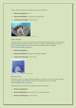 O Chess Titans está disponível nas edições premium do Windows 7. 
 Número de jogadores: 1 ou 2 
 Níveis de dificuldade: 1 (iniciante) a 10 (especialista) 
 Tempo normal de jogo: 10 a 60 minutos 
Chess Titans 
Campo Minado 
O Campo Minado é um teste de memória e raciocínio aparentemente simples - e um dos jogos do Windows mais populares de todos os tempos. O objetivo: descobrir quadrados vazios e evitar as minas escondidas. Clique em uma e você perde! Para mais informações, consulte Campo Minado: como jogar. 
 Número de jogadores: 1 
 Níveis de dificuldade: Iniciante, intermediário, avançado 
 Tempo normal de jogo: 1 a 10 minutos 
Campo Minado 
Mahjong Titans 
O Mahjong Titans é um jogo de paciência jogado com peças em vez de cartas. Remova peças iguais do tabuleiro. Remova todas as peças e você ganha! Para mais informações, consulte Mahjong Titans: como jogar. 
O Mahjong Titans está disponível nas edições premium do Windows 7. 
 Número de jogadores: 1 
 Níveis de dificuldade: varia de acordo com o layout das peças 
 Tempo normal de jogo: 10 a 30 minutos  