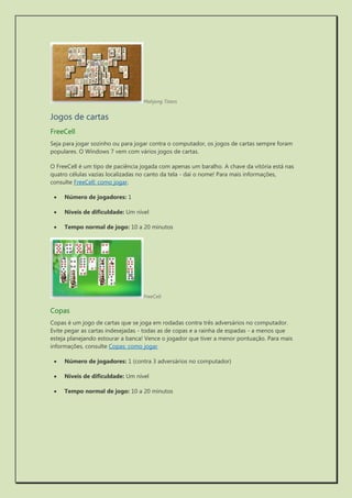 Mahjong Titans 
Jogos de cartas 
FreeCell 
Seja para jogar sozinho ou para jogar contra o computador, os jogos de cartas sempre foram populares. O Windows 7 vem com vários jogos de cartas. 
O FreeCell é um tipo de paciência jogada com apenas um baralho. A chave da vitória está nas quatro células vazias localizadas no canto da tela - daí o nome! Para mais informações, consulte FreeCell: como jogar. 
 Número de jogadores: 1 
 Níveis de dificuldade: Um nível 
 Tempo normal de jogo: 10 a 20 minutos 
FreeCell 
Copas 
Copas é um jogo de cartas que se joga em rodadas contra três adversários no computador. Evite pegar as cartas indesejadas - todas as de copas e a rainha de espadas - a menos que esteja planejando estourar a banca! Vence o jogador que tiver a menor pontuação. Para mais informações, consulte Copas: como jogar. 
 Número de jogadores: 1 (contra 3 adversários no computador) 
 Níveis de dificuldade: Um nível 
 Tempo normal de jogo: 10 a 20 minutos  