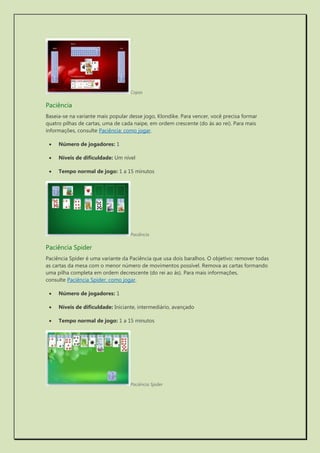 Copas 
Paciência 
Baseia-se na variante mais popular desse jogo, Klondike. Para vencer, você precisa formar quatro pilhas de cartas, uma de cada naipe, em ordem crescente (do ás ao rei). Para mais informações, consulte Paciência: como jogar. 
 Número de jogadores: 1 
 Níveis de dificuldade: Um nível 
 Tempo normal de jogo: 1 a 15 minutos 
Paciência 
Paciência Spider 
Paciência Spider é uma variante da Paciência que usa dois baralhos. O objetivo: remover todas as cartas da mesa com o menor número de movimentos possível. Remova as cartas formando uma pilha completa em ordem decrescente (do rei ao ás). Para mais informações, consulte Paciência Spider: como jogar. 
 Número de jogadores: 1 
 Níveis de dificuldade: Iniciante, intermediário, avançado 
 Tempo normal de jogo: 1 a 15 minutos 
Paciência Spider 
 