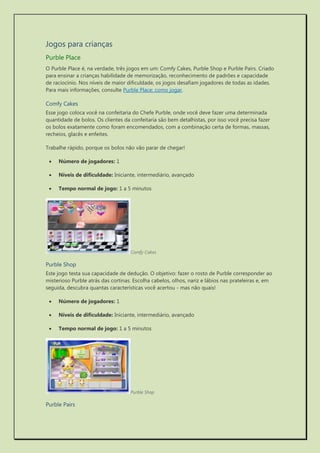 Jogos para crianças 
Purble Place 
O Purble Place é, na verdade, três jogos em um: Comfy Cakes, Purble Shop e Purble Pairs. Criado para ensinar a crianças habilidade de memorização, reconhecimento de padrões e capacidade de raciocínio. Nos níveis de maior dificuldade, os jogos desafiam jogadores de todas as idades. Para mais informações, consulte Purble Place: como jogar. 
Comfy Cakes 
Esse jogo coloca você na confeitaria do Chefe Purble, onde você deve fazer uma determinada quantidade de bolos. Os clientes da confeitaria são bem detalhistas, por isso você precisa fazer os bolos exatamente como foram encomendados, com a combinação certa de formas, massas, recheios, glacês e enfeites. 
Trabalhe rápido, porque os bolos não vão parar de chegar! 
 Número de jogadores: 1 
 Níveis de dificuldade: Iniciante, intermediário, avançado 
 Tempo normal de jogo: 1 a 5 minutos 
Comfy Cakes 
Purble Shop 
Este jogo testa sua capacidade de dedução. O objetivo: fazer o rosto de Purble corresponder ao misterioso Purble atrás das cortinas. Escolha cabelos, olhos, nariz e lábios nas prateleiras e, em seguida, descubra quantas características você acertou - mas não quais! 
 Número de jogadores: 1 
 Níveis de dificuldade: Iniciante, intermediário, avançado 
 Tempo normal de jogo: 1 a 5 minutos 
Purble Shop 
Purble Pairs  
