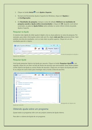 1. Clique no botão Iniciar e em Ajuda e Suporte. 
2. Na barra de ferramentas Ajuda e Suporte do Windows, clique em Opções e emConfigurações. 
3. Em Resultados da pesquisa, marque a caixa de seleção Melhorar os resultados de pesquisa usando a Ajuda online (recomendado) e clique em OK. Quando você estiver conectado, as palavras Ajuda Online serão exibidas no canto inferior direito da janela Ajuda e Suporte. 
Pesquisar na Ajuda 
A maneira mais rápida de obter ajuda é digitar uma ou duas palavras na caixa de pesquisa. Por exemplo, para obter informações sobre rede sem fio, digite rede sem fioe pressione Enter. Será exibida uma lista de resultados, com os mais úteis na parte superior. Clique em um dos resultados para ler o tópico. 
A caixa de pesquisa na Ajuda e Suporte do Windows 
Pesquisar Ajuda 
Você pode pesquisar tópicos da Ajuda por assunto. Clique no botão Pesquisar Ajudae, em seguida, clique em um item na lista de títulos de assuntos que será exibida. Esses títulos podem conter tópicos da Ajuda ou outros títulos de assuntos. Clique em um tópico da Ajuda para abri- lo ou clique em outro título para investigar mais a fundo a lista de assuntos. 
Navegando em tópicos da Ajuda por assunto 
Obtendo ajuda sobre um programa 
Quase todos os programas vêm com seu próprio sistema de Ajuda interno. 
Para abrir o sistema de Ajuda de um programa:  