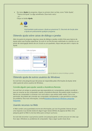  No menu Ajuda do programa, clique no primeiro item na lista, como "Exibir Ajuda", "Tópicos da Ajuda" ou algo semelhante. (Esse texto varia.) - ou - Clique no botão Ajuda. 
Dica 
Você também pode acessar a Ajuda ao pressionar F1. Esta tecla de função abre a Ajuda em praticamente qualquer programa. 
Obtendo ajuda sobre caixas de diálogo e janelas 
Além da ajuda do programa, algumas caixas de diálogo e janelas contêm links para tópicos da Ajuda sobre suas funções específicas. Se você vir um link de texto sublinhado ou colorido ou um ponto de interrogação dentro de um círculo ou um quadrado, clique nele para abrir o tópico da Ajuda. 
Links da Ajuda em caixas de diálogo e janelas 
Obtendo ajuda de outros usuários do Windows 
Se você tiver uma pergunta que não possa ser respondida pelas informações da Ajuda, tente obter ajuda de outros usuários do Windows. 
Convide alguém para ajudar usando a Assistência Remota 
Se você tiver um amigo ou parente que seja especialista em computadores, poderá convidá-lo para se conectar ao seu computador usando a Assistência Remota. Ele poderá então visualizar a tela do seu computador e conversar com você sobre o que ambos estão vendo. Com a sua permissão, ele poderá até controlar seu computador remotamente, o que permitirá a correção do problema. Para mais informações, consulteAssistência Remota do Windows: perguntas frequentes. 
Usando recursos na Web 
A Web contém uma quantidade enorme de informações, por isso há grandes chances de que uma resposta à sua dúvida resida em algum lugar nesses bilhões de páginas da Web. Uma pesquisa geral na Web é uma boa tática para começar sua busca. 
Se você não encontrar o que precisa usando uma pesquisa geral, convém procurar em sites cujo foco seja o Windows ou problemas de computador. Veja a seguir quatro boas dicas:  