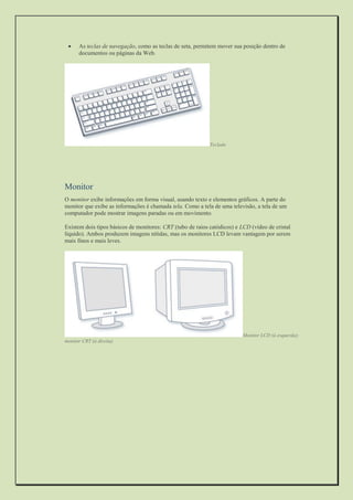  As teclas de navegação, como as teclas de seta, permitem mover sua posição dentro de documentos ou páginas da Web. 
Teclado 
Monitor 
O monitor exibe informações em forma visual, usando texto e elementos gráficos. A parte do monitor que exibe as informações é chamada tela. Como a tela de uma televisão, a tela de um computador pode mostrar imagens paradas ou em movimento. 
Existem dois tipos básicos de monitores: CRT (tubo de raios catódicos) e LCD (vídeo de cristal líquido). Ambos produzem imagens nítidas, mas os monitores LCD levam vantagem por serem mais finos e mais leves. 
Monitor LCD (à esquerda); monitor CRT (à direita) 
 