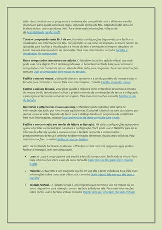 Além disso, muitos outros programas e hardware são compatíveis com o Windows e estão disponíveis para ajudar indivíduos cegos, incluindo leitores de tela, dispositivos de saída em Braile e muitos outros produtos úteis. Para obter mais informações, visite o site de Acessibilidade da Microsoft. 
Torne o computador mais fácil de ver. Há várias configurações disponíveis para facilitar a visualização das informações na tela. Por exemplo, a tela pode ser ampliada, as cores podem ser ajustadas para facilitar a visualização e a leitura da tela, e animações e imagens de plano de fundo desnecessárias podem ser removidas. Para mais informações, consulte Facilitar a visualização no computador. 
Use o computador sem mouse ou teclado. O Windows inclui um teclado virtual que você pode usar para digitar. Você também pode usar o Reconhecimento de Fala para controlar o computador com comandos de voz, além de ditar texto para programas. Para mais informações, consulte Usar o computador sem mouse ou teclado. 
Facilite o uso do mouse. Você pode alterar o tamanho e a cor do ponteiro do mouse e usar o teclado para controlar o mouse. Para mais informações, consulte Facilitar o uso do mouse. 
Facilite o uso do teclado. Você pode ajustar a maneira como o Windows responde à entrada do mouse ou do teclado para facilitar o pressionamento de combinações de teclas e a digitação, e para ignorar teclas pressionadas por engano. Para mais informações, consulte Facilitar o uso do teclado. 
Use textos e alternativas visuais aos sons. O Windows pode substituir dois tipos de informações de áudio por itens visuais equivalentes. É possível substituir os sons do sistema por alertas visuais e exibir legendas de texto para o diálogo falado em programas de multimídia. Para mais informações, consulte Usar alternativas de texto ou visuais para o som. 
Facilite a concentração em tarefas de leitura e digitação. Há várias configurações que podem ajudar a facilitar a concentração na leitura e na digitação. Você pode usar o Narrator para ler as informações da tela, ajustar a maneira como o teclado responde a determinados pressionamentos de tecla e controlar se determinados elementos visuais serão exibidos. Para mais informações, consulte Facilitar o foco nas tarefas. 
Além da Central de Facilidade de Acesso, o Windows conta com três programas que podem facilitar a interação com seu computador. 
 Lupa. A Lupa é um programa que amplia a tela do computador, facilitando a leitura. Para mais informações sobre o uso da Lupa, consulte Fazer itens na tela parecerem maiores (Lupa). 
 Narrator. O Narrator é um programa que lê em voz alta o texto exibido na tela. Para mais informações sobre como usar o Narrator, consulte Ouvir o texto lido em voz alta com o Narrator. 
 Teclado Virtual. O Teclado Virtual é um programa que permite o uso do mouse ou de outro dispositivo para interagir com um teclado exibido na tela. Para mais informações sobre como usar o Teclado Virtual, consulte Digitar sem usar o teclado (Teclado Virtual). 
 