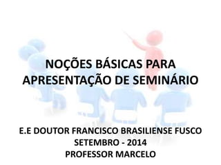 NOÇÕES BÁSICAS PARA
APRESENTAÇÃO DE SEMINÁRIO
E.E DOUTOR FRANCISCO BRASILIENSE FUSCO
SETEMBRO - 2014
PROFESSOR MARCELO
 