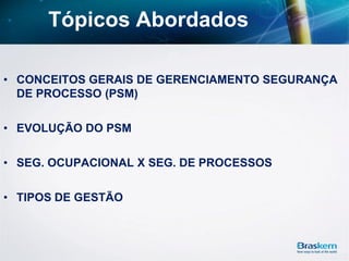 Tópicos Abordados
• CONCEITOS GERAIS DE GERENCIAMENTO SEGURANÇA
DE PROCESSO (PSM)
• EVOLUÇÃO DO PSM
• SEG. OCUPACIONAL X SEG. DE PROCESSOS
• TIPOS DE GESTÃO
 