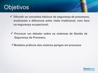 Objetivos
 Difundir os conceitos básicos de segurança de processos,
mostrando a diferencia entre visão tradicional, com foco
na segurança ocupacional;
Modelos práticos dos maiores perigos em processo
 Provocar um debater sobre os sistemas de Gestão de
Segurança de Processo.
 