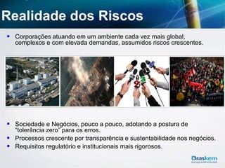 Realidade dos Riscos
 Corporações atuando em um ambiente cada vez mais global,
complexos e com elevada demandas, assumidos riscos crescentes.
 Sociedade e Negócios, pouco a pouco, adotando a postura de
“tolerância zero” para os erros.
 Processos crescente por transparência e sustentabilidade nos negócios.
 Requisitos regulatório e institucionais mais rigorosos.
 