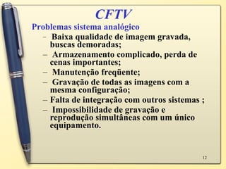 CFTV Problemas sistema analógico Baixa qualidade de imagem gravada, buscas demoradas; Armazenamento complicado, perda de cenas importantes;  Manutenção freqüente;  Gravação de todas as imagens com a mesma configuração;  Falta de integração com outros sistemas ; Impossibilidade de gravação e reprodução simultâneas com um único equipamento.  