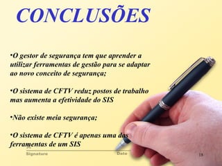 CONCLUSÕES O gestor de segurança tem que aprender a utilizar ferramentas de gestão para se adaptar ao novo conceito de segurança; O sistema de CFTV reduz postos de trabalho mas aumenta a efetividade do SIS Não existe meia segurança; O sistema de CFTV é apenas uma das ferramentas de um SIS  