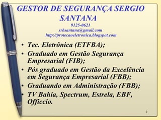 GESTOR DE SEGURANÇA SERGIO SANTANA   9125-0621 [email_address]  http://protecaoeletronica.blogspot.com Tec. Eletrônica (ETFBA); Graduado em Gestão Segurança Empresarial (FIB); Pós graduado em Gestão da Excelência em Segurança Empresarial (FBB); Graduando em Administração (FBB); TV Bahia, Spectrum, Estrela, EBF, Officcio. 