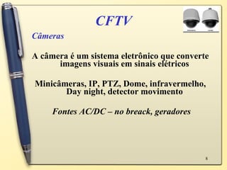 CFTV Câmeras A câmera é um sistema eletrônico que converte imagens visuais em sinais elétricos Minicâmeras, IP, PTZ, Dome, infravermelho, Day night, detector movimento Fontes AC/DC – no breack, geradores 