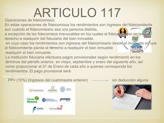 ARTICULO 117Operaciones de fideicomisos.
En estas operaciones de fideicomisos los rendimientos son ingresos del fideicomitente
aun cuando el fideicomisario sea una persona distinta,
a excepción de los fidecomisos irrevocables en los cuales el fideicomitente no tenga
derecho a readquirir del fiduciario del bien inmueble,
en cuyo caso los rendimientos son ingresos del fideicomisario desde el momento en que
el fideicomitente pierda el derecho a readquirir el bien inmueble.
readquirir el bien inmueble.
La institución fiduciaria efectuara pagos provisionales según rendimiento en los
términos del párrafo anterior, en mayo, septiembre y enero del siguiente año, así
como proporcionar el 31 de Enero de cada año a quienes corresponda los
rendimientos. El pago provisional será:
PP= (10%) (Ingresos del cuatrimestre anterior) sin deducción alguna
 