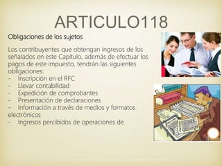 ARTICULO118
Obligaciones de los sujetos
Los contribuyentes que obtengan ingresos de los
señalados en este Capítulo, además de efectuar los
pagos de este impuesto, tendrán las siguientes
obligaciones:
- Inscripción en el RFC
- Llevar contabilidad
- Expedición de comprobantes
- Presentación de declaraciones
- Información a través de medios y formatos
electrónicos
- Ingresos percibidos de operaciones de
 