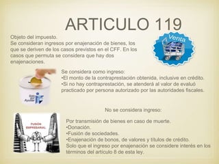 ARTICULO 119
Objeto del impuesto.
Se consideran ingresos por enajenación de bienes, los
que se deriven de los casos previstos en el CFF. En los
casos que permuta se considera que hay dos
enajenaciones.
Se considera como ingreso:
•El monto de la contraprestación obtenida, inclusive en crédito.
•Si no hay contraprestación, se atenderá al valor de evaluó
practicado por persona autorizado por las autoridades fiscales.
No se considera ingreso:
Por transmisión de bienes en caso de muerte.
•Donación.
•Fusión de sociedades.
•Enajenación de bonos, de valores y títulos de crédito.
Solo que el ingreso por enajenación se considere interés en los
términos del artículo 8 de esta ley.
 