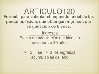 ARTICULO120
Formula para calcular el impuesto anual de las
personas físicas que obtengan ingresos por
enajenación de bienes.
Ingresos
Fecha de adquisición del bien sin
exceder de 20 años
= $ se + a los ingresos
acumulables del año
 