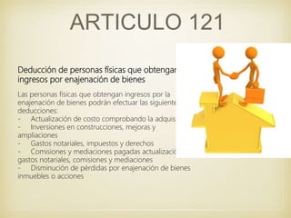 ARTICULO 121
Deducción de personas físicas que obtengan
ingresos por enajenación de bienes
Las personas físicas que obtengan ingresos por la
enajenación de bienes podrán efectuar las siguientes
deducciones:
- Actualización de costo comprobando la adquisición
- Inversiones en construcciones, mejoras y
ampliaciones
- Gastos notariales, impuestos y derechos
- Comisiones y mediaciones pagadas actualización
gastos notariales, comisiones y mediaciones
- Disminución de pérdidas por enajenación de bienes
inmuebles o acciones
 