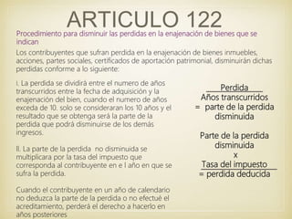 ARTICULO 122Procedimiento para disminuir las perdidas en la enajenación de bienes que se
indican
l. La perdida se dividirá entre el numero de años
transcurridos entre la fecha de adquisición y la
enajenación del bien, cuando el numero de años
exceda de 10. solo se consideraran los 10 años y el
resultado que se obtenga será la parte de la
perdida que podrá disminuirse de los demás
ingresos.
ll. La parte de la perdida no disminuida se
multiplicara por la tasa del impuesto que
corresponda al contribuyente en e l año en que se
sufra la perdida.
Cuando el contribuyente en un año de calendario
no deduzca la parte de la perdida o no efectué el
acreditamiento, perderá el derecho a hacerlo en
años posteriores
Los contribuyentes que sufran perdida en la enajenación de bienes inmuebles,
acciones, partes sociales, certificados de aportación patrimonial, disminuirán dichas
perdidas conforme a lo siguiente:
Perdida
Años transcurridos
= parte de la perdida
disminuida
Parte de la perdida
disminuida
x
Tasa del impuesto
= perdida deducida
 