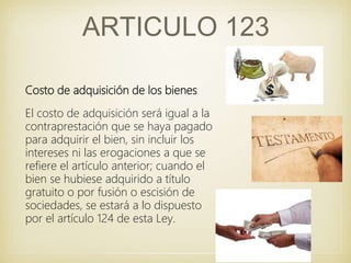 ARTICULO 123
Costo de adquisición de los bienes
El costo de adquisición será igual a la
contraprestación que se haya pagado
para adquirir el bien, sin incluir los
intereses ni las erogaciones a que se
refiere el artículo anterior; cuando el
bien se hubiese adquirido a título
gratuito o por fusión o escisión de
sociedades, se estará a lo dispuesto
por el artículo 124 de esta Ley.
 
