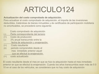 ARTICULO124
Actualización del costo comprobado de adquisición.
Para actualizar el costo comprobado de adquisición, el importe de las inversiones
deducibles, tratándose de bienes inmuebles y de certificados de participación mobiliaria
no amortizables, se procederá como siguiente:
Costo comprobado de adquisición
(-) Parte correspondiente del terreno
(=) Costo de producción
(-) 3% anual transcurrido entre la
fecha de adquisición y enajenación.
(=) Costo resultante
(x) periodo comprendido desde el
mes inmediato anterior aquel
que se efectué la enajenación.
(=) costo actualizado
El costo resultante desde el mes en que se hizo la adquisición hasta el mes inmediato
anterior en que se efectuó la enajenación. Cuando los años transcurridos sean más de 5 0
10 en el caso de los vehículos, se considerara que no hay costo de adquisición.
 