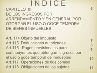 I N D I C E
6
7
8
9
10
11
CAPITULO lll
DE LOS INGRESOS POR
ARRENDAMIENTO Y EN GENERAL POR
OTORGAR EL USO O GOCE TEMPORAL
DE BIENES INMUEBLES
Art. 114 Objeto del impuesto
Art.115 Deducciones autorizadas
Art.116 Pagos provisionales para
contribuyentes que obtengan ingresos por
el uso o goce temporal de inmuebles
Art.117 Operaciones de fideicomiso
Art.118 Obligaciones de los sujetos
 