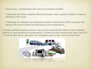 • Disminución y actualización del costo de los bienes muebles.
• Tratándose de bienes muebles distintos de títulos valor y partes sociales el costo se
disminuirá 10% anual.
• Tratándose de vehículos de transporte el costo se disminuirá el 20% anual por año
transcurrido entre la fecha de adquisición y la de enajenación.
El costo resultante desde el mes en que se hizo la adquisición hasta el mes inmediato
anterior en que se efectuó la enajenación. Cuando los años transcurridos sean más de 5
0 10 en el caso de los vehículos, se considerara que no hay costo de adquisición.
 