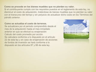 Como se procede en los bienes muebles que no pierden su valor.
Si el contribuyente cumplo con los requisitos puestos en el reglamento de esta ley, no
disminuir el costo de adquisición, tratándose de bienes muebles que no pierdan su valor
con el transcurso del tiempo y sin perjuicio de actualizar dicho costo en los Términos del
párrafo anterior.
Como se actualiza el costo de terrenos.
Se actualizara por el periodo comprendido desde el
mes de la adquisición hasta el mes inmediato
anterior en que se efectué su enajenación.
Calculo del costo promedio por acción.
Se calculara conforme a lo dispuesto en el artículo
22 de esta ley y en caso de enajenación de acciones
de fondos de inversión se hará conforme a lo
dispuesto en los artículos 87 y 88 de esta ley.
 