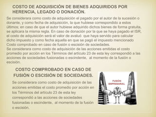 COSTO DE ADQUISICIÓN DE BIENES ADQUIRIDOS POR
HERENCIA, LEGADO O DONACIÓN.
Se considerara como costo de adquisición el pagado por el autor de la sucesión o
donante, y como fecha de adquisición, la que hubiese correspondido a estos
últimos; en caso de que el autor hubiese adquirido dichos bienes de forma gratuita,
se aplicara la misma regla. En caso de donación por la que se haya pagado el ISR,
el costo de adquisición será el valor de avaluó que haya servido para calcular
dicho impuesto y como fecha aquella en que se pagó el impuesto mencionado
Costo comprobado en caso de fusión o escisión de sociedades.
Se considerara como costo de adquisición de las acciones emitidas el costo
promedio por acción en los Términos del artículo 23 de esta ley correspondió a las
acciones de sociedades fusionadas o escindente, al momento de la fusión o
escisión.
COSTO COMPROBADO EN CASO DE
FUSIÓN O ESCISIÓN DE SOCIEDADES.
Se considerara como costo de adquisición de las
acciones emitidas el costo promedio por acción en
los Términos del artículo 23 de esta ley
correspondió a las acciones de sociedades
fusionadas o escindente, al momento de la fusión
o escisión.
 