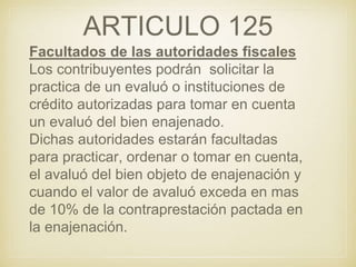 ARTICULO 125
Facultados de las autoridades fiscales
Los contribuyentes podrán solicitar la
practica de un evaluó o instituciones de
crédito autorizadas para tomar en cuenta
un evaluó del bien enajenado.
Dichas autoridades estarán facultadas
para practicar, ordenar o tomar en cuenta,
el avaluó del bien objeto de enajenación y
cuando el valor de avaluó exceda en mas
de 10% de la contraprestación pactada en
la enajenación.
 