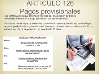 ARTICULO 126
Pagos provisionalesLos contribuyentes que obtengan ingresos por enajenación de bienes
inmuebles, efectuaran el pago provisional por cada operación.
Se aplicara la tarifa que se determine conforme al siguiente párrafo a la cantidad que
se obtenga de dividir la ganancia entre el numero de años transcurridos entre la fecha
adquisición y la de enajenación, sin exceder de 20 años.
 