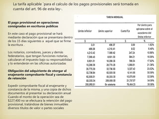 La tarifa aplicable `para el calculo de los pagos provisionales será tomada en
cuenta del art. 96 de esta ley-.
El pago provisional en operaciones
consignadas en escrituras publicas
En este caso el pago provisional se hará
mediante declaración que se presentara dentro
de los 15 días siguientes a aquel que se firme
la escritura .
Los notarios, corredores, jueces y demás
federatarios, que tengan funciones notarias,
calcularan el impuesto bajo su responsabilidad
y lo entenderán en las oficinas autorizadas
Obligación del adquiriente de otorgar al
enajenante comprobante fiscal y constancia
de retención
Expedir comprobante fiscal al enajenante y
constancia de la misma, y una copia de dichos
documentos al presentar su declaración anual
Cuando el monto de la operación sea de
$227,400 no se efectuara la retención del pago
provisional, tratándose de bienes inmuebles
diversos títulos de valor o partes sociales
 