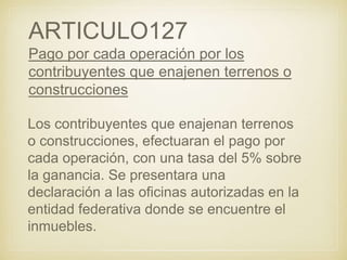 ARTICULO127
Pago por cada operación por los
contribuyentes que enajenen terrenos o
construcciones
Los contribuyentes que enajenan terrenos
o construcciones, efectuaran el pago por
cada operación, con una tasa del 5% sobre
la ganancia. Se presentara una
declaración a las oficinas autorizadas en la
entidad federativa donde se encuentre el
inmuebles.
 