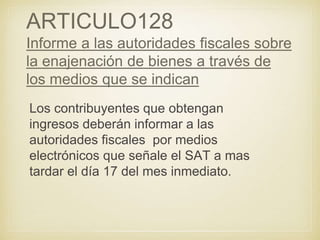 ARTICULO128
Informe a las autoridades fiscales sobre
la enajenación de bienes a través de
los medios que se indican
Los contribuyentes que obtengan
ingresos deberán informar a las
autoridades fiscales por medios
electrónicos que señale el SAT a mas
tardar el día 17 del mes inmediato.
 