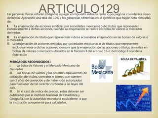 ARTICULO129Las personas físicas estarán obligadas a pagar el impuesto sobre la renta, cuyo pago se considerara como
definitivo. Aplicando una tasa del 10% a las ganancias obtenidas en el ejercicios que hayan sido derivadas
de:
l. La enajenación de acciones emitidas por sociedades mexicanas o de títulos que representen
exclusivamente a dichas acciones, cuando su enajenación se realice en bolsa de valores o mercados
derivados.
ll. La enajenación de titulo que representen índices accionarios enajenados en las bolsas de valores o
o mercados
lll. La enajenación de acciones emitidas por sociedades mexicanas o de títulos que representen
exclusivamente a dichas acciones, siempre que la enajenación de las acciones o títulos se realice en
bolsas de valores o mercados ubicados en la fracción ll del articulo 16-C del Código Fiscal de la
federación .
MERCADOS RECONOCIDOS :
l. La Bolsa de Valores y el Mercado Mexicano de
Derivados
lll. Las bolsas de valores y los sistemas equivalentes de
cotización de títulos, contratos o bienes que cuenten
con 5 años de operación y de haber sido autorizados
para funcionar de tal carácter conforme a las leyes del
país.
lll. En el caso de índice de precios, estos deberán ser
publicados por el instituto Nacional de Estadística y
Geografía, por la autoridad monetaria equivalente o por
la institución competente para calcularlos.
 