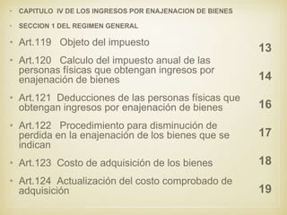 • CAPITULO IV DE LOS INGRESOS POR ENAJENACION DE BIENES
• SECCION 1 DEL REGIMEN GENERAL
• Art.119 Objeto del impuesto
• Art.120 Calculo del impuesto anual de las
personas físicas que obtengan ingresos por
enajenación de bienes
• Art.121 Deducciones de las personas físicas que
obtengan ingresos por enajenación de bienes
• Art.122 Procedimiento para disminución de
perdida en la enajenación de los bienes que se
indican
• Art.123 Costo de adquisición de los bienes
• Art.124 Actualización del costo comprobado de
adquisición
13
14
16
17
18
19
 