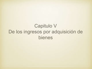Capitulo V
De los ingresos por adquisición de
bienes
 