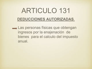 ARTICULO 131
DEDUCCIONES AUTORIZADAS.
Las personas físicas que obtengan
ingresos por la enajenación de
bienes para el calculo del impuesto
anual.
 