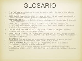 GLOSARIO
• ENAJENACION: Venta,donacion o cession del derecho o el dominio que se tiene sobre un
bien o una propiedad
• ARRENDAMIENTO: Contrato por el que una de las partes cede a la otra el uso temporal de
una cosa, mueble o inmueble, por cierta cantidad de dinero
• PROVISIONALES: Que no es definitivo sino que esta, se pone, se hace, en lugar de otra cosa
que sera la definitiva.
• FIDEICOMISO: Disposicion por lo cual un testador deja su herencia o parte de ella
encomendada a una persona para que, en un caso y tiempo determinados, la transmita a
o la invierta del modo que se le indica.
• COSTO DE ADQUISICION: Medida monetaria que indica el costo de que un usuario o
prospecto haga una primera compra en el sitio.
• FIDEICOMITENTE: Persona fisica o moral que constituye un fideicomiso para destinar ciertos
bienes o derechos a la realizacion de un fin licito y determinado y encarga dicha realizacion a
una institucion de credito.
• DONACION: Cosa que se da a una persona de forma voluntaria y sin pensar premio ni
recompense alguna, especialmente cuando se trata de algo de valor.
• CONTRAPRESTACION: Servicio o pago que una persona o entidad hace a otra en
correspondencia al que ha recibido o debe recibir
• PRESCRIPCION: es el transcurso del tiempo que produce el efecto de consolidar las
situaciones de hecho, permitiendo la extinction de los derechos o la adquisicion de las cosas
ajenas
 