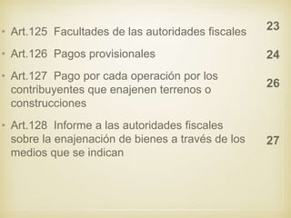 • Art.125 Facultades de las autoridades fiscales
• Art.126 Pagos provisionales
• Art.127 Pago por cada operación por los
contribuyentes que enajenen terrenos o
construcciones
• Art.128 Informe a las autoridades fiscales
sobre la enajenación de bienes a través de los
medios que se indican
23
24
26
27
 
